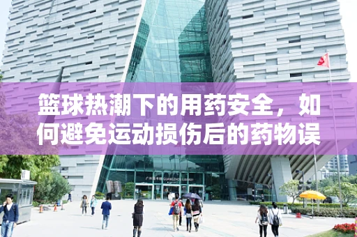 篮球热潮下的用药安全，如何避免运动损伤后的药物误用？