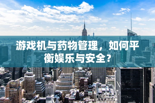 游戏机与药物管理，如何平衡娱乐与安全？