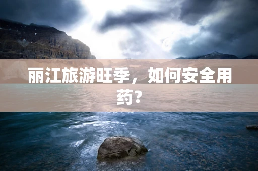 丽江旅游旺季，如何安全用药？