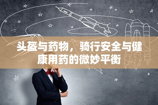头盔与药物，骑行安全与健康用药的微妙平衡