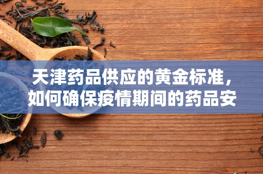 天津药品供应的黄金标准，如何确保疫情期间的药品安全与高效配送？