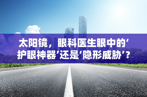 太阳镜，眼科医生眼中的‘护眼神器’还是‘隐形威胁’？