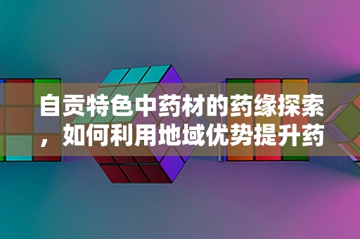 自贡特色中药材的药缘探索，如何利用地域优势提升药材品质？