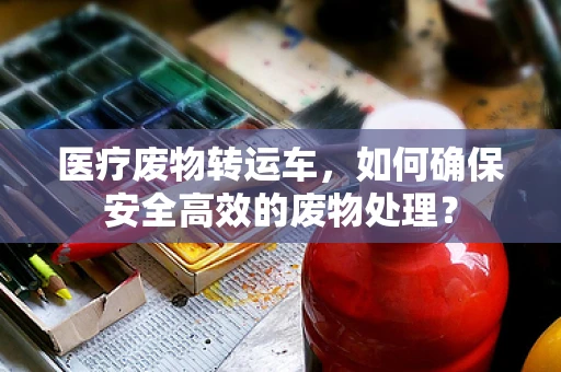 医疗废物转运车，如何确保安全高效的废物处理？