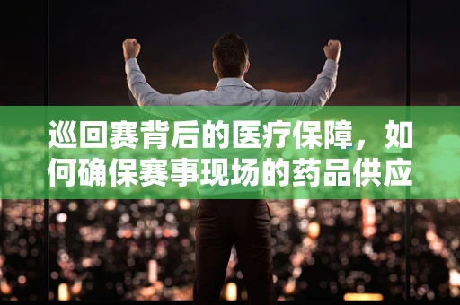 巡回赛背后的医疗保障，如何确保赛事现场的药品供应与安全？