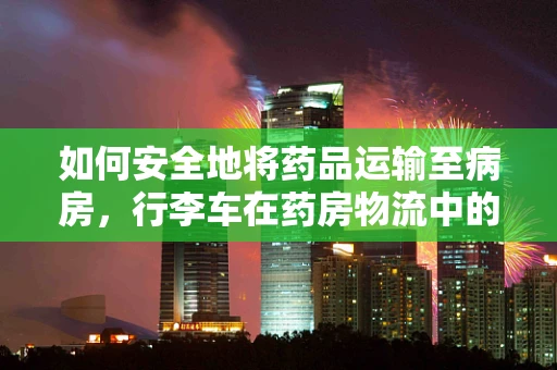 如何安全地将药品运输至病房，行李车在药房物流中的角色与挑战