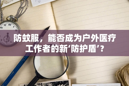 防蚊服，能否成为户外医疗工作者的新‘防护盾’？