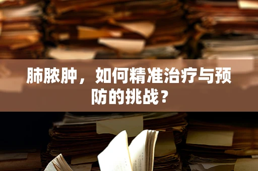 肺脓肿，如何精准治疗与预防的挑战？