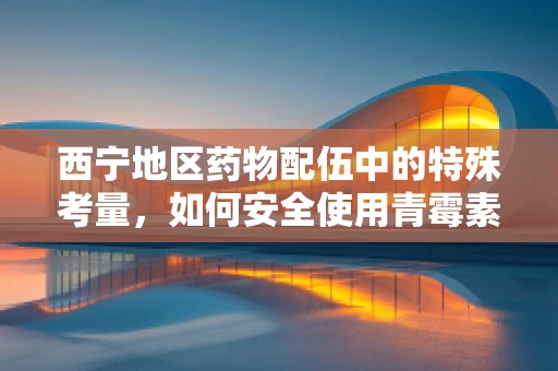 西宁地区药物配伍中的特殊考量，如何安全使用青霉素？