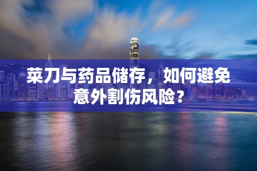 菜刀与药品储存，如何避免意外割伤风险？