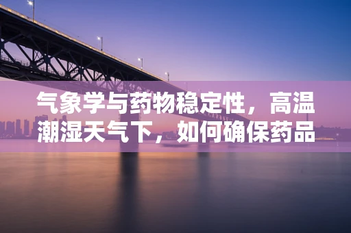 气象学与药物稳定性，高温潮湿天气下，如何确保药品安全？