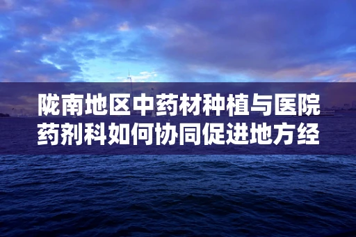 陇南地区中药材种植与医院药剂科如何协同促进地方经济发展？