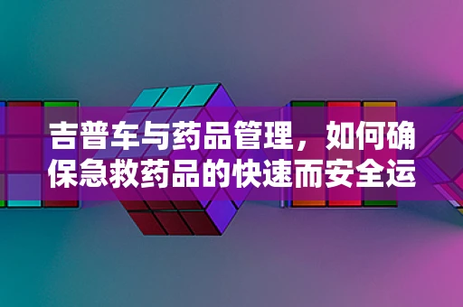 吉普车与药品管理，如何确保急救药品的快速而安全运输？