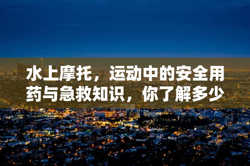 水上摩托，运动中的安全用药与急救知识，你了解多少？