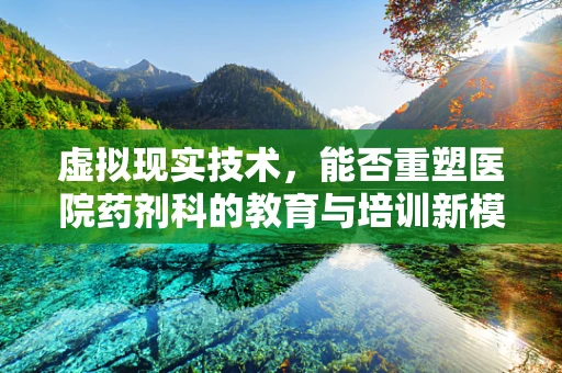 虚拟现实技术，能否重塑医院药剂科的教育与培训新模式？
