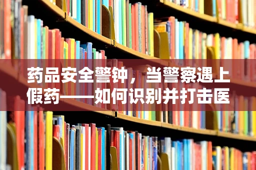 药品安全警钟，当警察遇上假药——如何识别并打击医院内的假药流通？