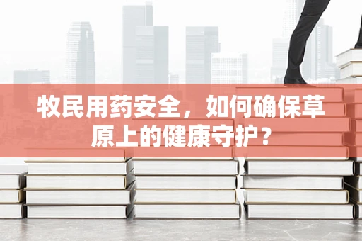 牧民用药安全，如何确保草原上的健康守护？