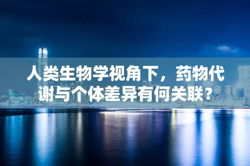 人类生物学视角下，药物代谢与个体差异有何关联？