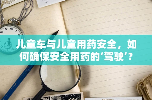 儿童车与儿童用药安全，如何确保安全用药的‘驾驶’？