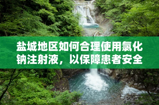 盐城地区如何合理使用氯化钠注射液，以保障患者安全？