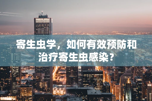 寄生虫学，如何有效预防和治疗寄生虫感染？