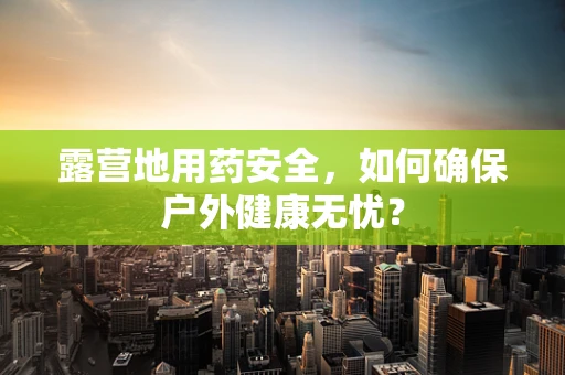 露营地用药安全，如何确保户外健康无忧？