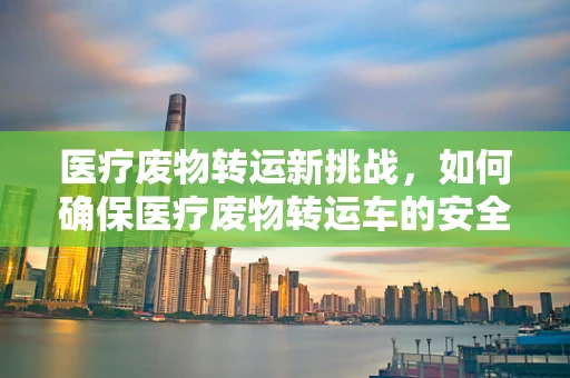 医疗废物转运新挑战，如何确保医疗废物转运车的安全高效与合规？
