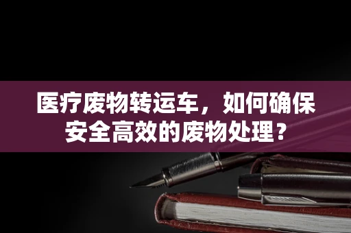医疗废物转运车，如何确保安全高效的废物处理？