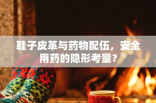 鞋子皮革与药物配伍，安全用药的隐形考量？