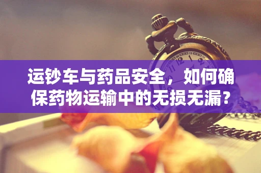 运钞车与药品安全，如何确保药物运输中的无损无漏？