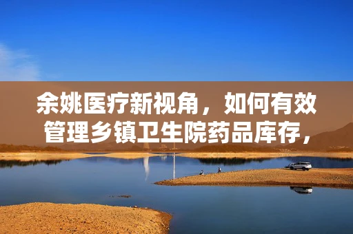 余姚医疗新视角，如何有效管理乡镇卫生院药品库存，确保最后一公里用药安全？