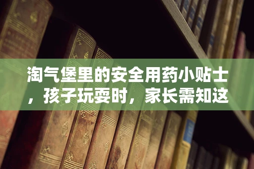 淘气堡里的安全用药小贴士，孩子玩耍时，家长需知这些！