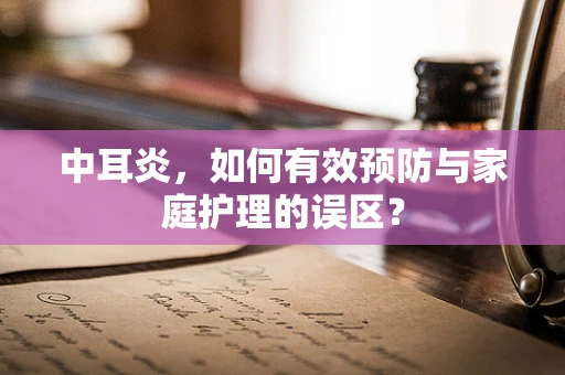 中耳炎，如何有效预防与家庭护理的误区？