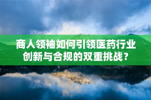 商人领袖如何引领医药行业创新与合规的双重挑战？