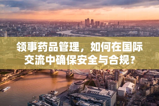 领事药品管理，如何在国际交流中确保安全与合规？