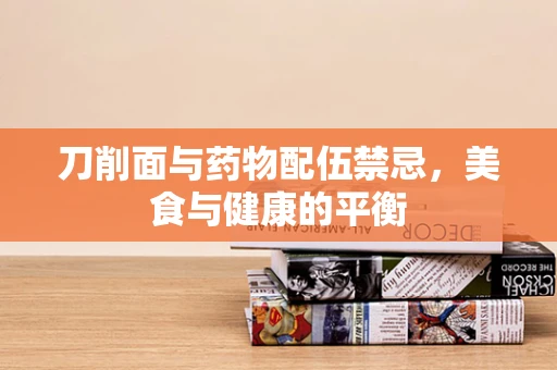 刀削面与药物配伍禁忌，美食与健康的平衡