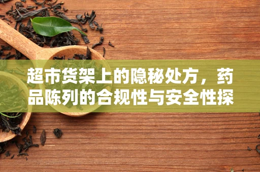 超市货架上的隐秘处方，药品陈列的合规性与安全性探讨