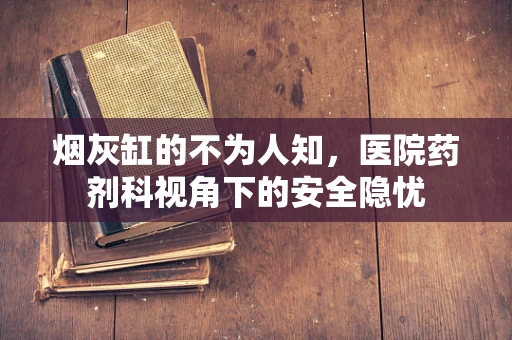 烟灰缸的不为人知，医院药剂科视角下的安全隐忧