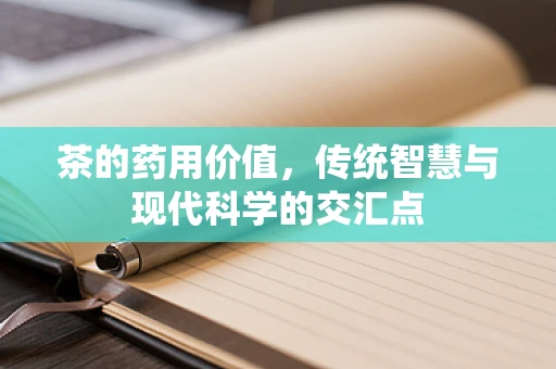 茶的药用价值，传统智慧与现代科学的交汇点