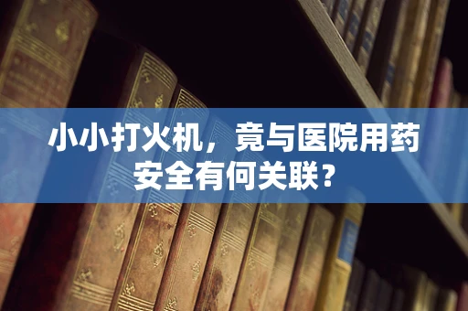 小小打火机，竟与医院用药安全有何关联？