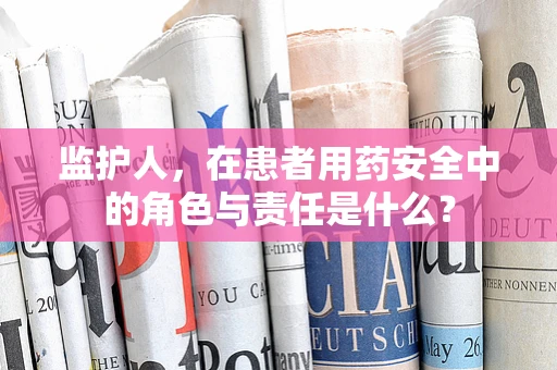 监护人，在患者用药安全中的角色与责任是什么？