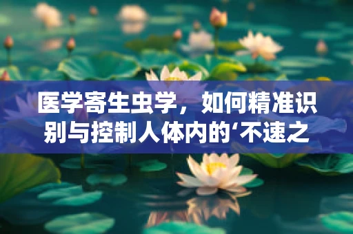 医学寄生虫学，如何精准识别与控制人体内的‘不速之客’？