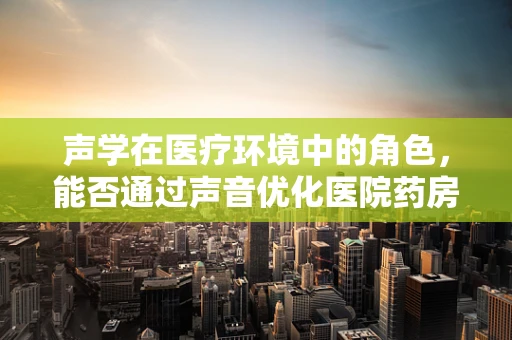声学在医疗环境中的角色，能否通过声音优化医院药房的效率与安全？