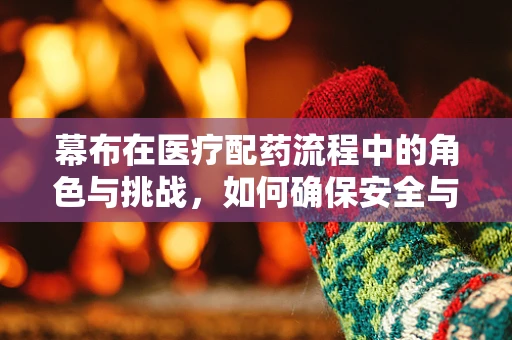 幕布在医疗配药流程中的角色与挑战，如何确保安全与效率的双重保障？