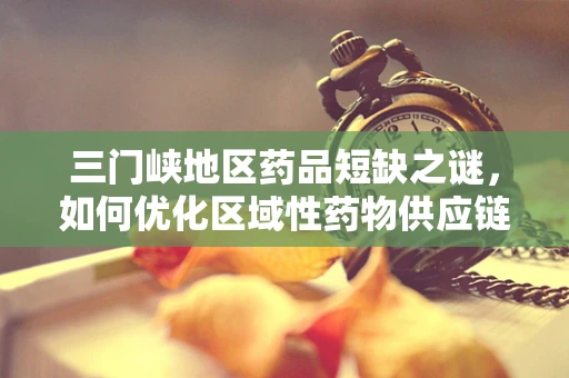三门峡地区药品短缺之谜，如何优化区域性药物供应链？