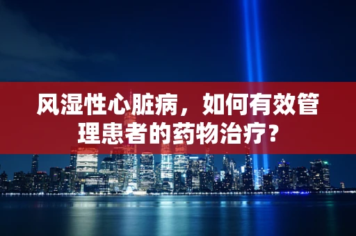 风湿性心脏病，如何有效管理患者的药物治疗？