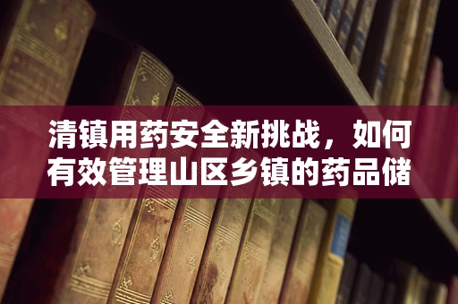 清镇用药安全新挑战，如何有效管理山区乡镇的药品储存与运输？