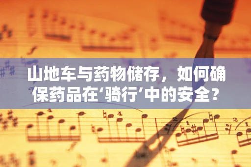 山地车与药物储存，如何确保药品在‘骑行’中的安全？