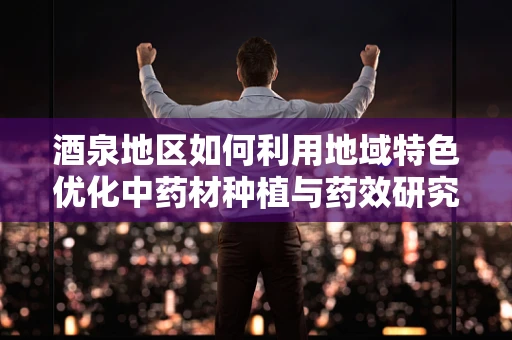 酒泉地区如何利用地域特色优化中药材种植与药效研究？