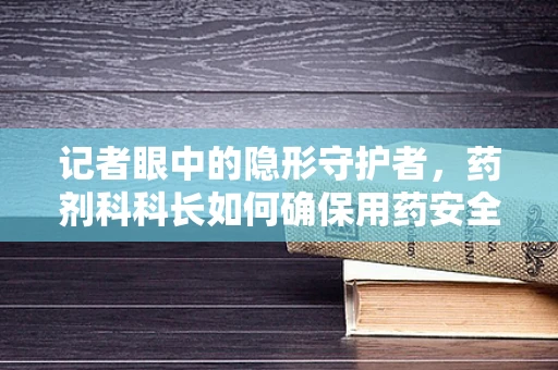 记者眼中的隐形守护者，药剂科科长如何确保用药安全？